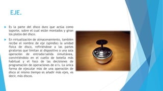 EJE.
 Es la parte del disco duro que actúa como
soporte, sobre el cual están montados y giran
los platos del disco.
 En virtualización de almacenamiento, también
recibe el nombre de eje (spindle) la unidad
física de disco, refiriéndose a las partes
giratorias que limitan al dispositivo a una sola
operación de entrada/salida simultánea,
convirtiéndolo en el cuello de botella más
habitual y el foco de las decisiones de
programación de operaciones de e/s. La única
forma de ejecutar más de una operación de
disco al mismo tiempo es añadir más ejes, es
decir, más discos.
 