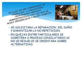 SE SOLICITARA LA REPARACION DEL DAÑO
Y GARANTIZAR LA NO REPETICION.
EN QUEJAS ENTRE PARTICULARES SE
SOMETERA A PROCESO CONCILATORIO SI
NO SE RESUELVE SE ORIENTARA SOBRE
ALTERNATIVAS
 