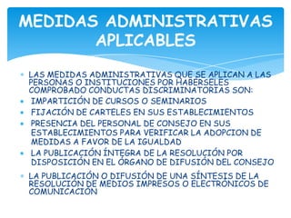 MEDIDAS ADMINISTRATIVAS
       APLICABLES
LAS MEDIDAS ADMINISTRATIVAS QUE SE APLICAN A LAS
PERSONAS O INSTITUCIONES POR HABÉRSELES
COMPROBADO CONDUCTAS DISCRIMINATORIAS SON:
 IMPARTICIÓN DE CURSOS O SEMINARIOS
 FIJACIÓN DE CARTELES EN SUS ESTABLECIMIENTOS
 PRESENCIA DEL PERSONAL DE CONSEJO EN SUS
 ESTABLECIMIENTOS PARA VERIFICAR LA ADOPCION DE
 MEDIDAS A FAVOR DE LA IGUALDAD
 LA PUBLICACIÓN ÍNTEGRA DE LA RESOLUCIÓN POR
 DISPOSICIÓN EN EL ÓRGANO DE DIFUSIÓN DEL CONSEJO
LA PUBLICACIÓN O DIFUSIÓN DE UNA SÍNTESIS DE LA
RESOLUCIÓN DE MEDIOS IMPRESOS O ELECTRÓNICOS DE
COMUNICACIÓN
 