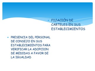 FIJACIÓN DE
                         CARTELES EN SUS
                         ESTABLECIMIENTOS

PRESENCIA DEL PERSONAL
DE CONSEJO EN SUS
ESTABLECIMIENTOS PARA
VERIFICAR LA ADOPCION
DE MEDIDAS A FAVOR DE
LA IGUALDAD
 