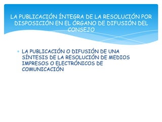 LA PUBLICACIÓN ÍNTEGRA DE LA RESOLUCIÓN POR
 DISPOSICIÓN EN EL ÓRGANO DE DIFUSIÓN DEL
                 CONSEJO


   LA PUBLICACIÓN O DIFUSIÓN DE UNA
   SÍNTESIS DE LA RESOLUCIÓN DE MEDIOS
   IMPRESOS O ELECTRÓNICOS DE
   COMUNICACIÓN
 
