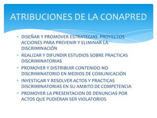 ATRIBUCIONES DE LA CONAPRED
  DISEÑAR Y PROMOVER ESTRATEGIAS PROYECTOS
  ACCIONES PARA PREVENIR Y ELIMINAR LA
  DISCRIMINACIÓN
  REALIZAR Y DIFUNDIR ESTUDIOS SOBRE PRACTICAS
  DISCRIMINATORIAS
  PROMOVER Y DISTRIBUIR CONTENIDO NO
  DISCRIMINATORIO EN MEDIOS DE COMUNICACIÓN
  INVESTIGAR Y RESOLVER ACTOS Y PRACTICAS
  DISCRIMINATORIAS EN SU AMBITO DE COMPETENCIA
  PROMOVER LA PRESENTACION DE DENUNCIAS POR
  ACTOS QUE PUDIERAN SER VIOLATORIOS
 