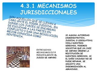 4.3.1 MECANISMOS
JURISDICCIONALES



                         SI ALGUNA AUTORIDAD
                         (ADMINISTRATIVA,
                         JUDICIAL O LEGISLATIVA)
                         VIOLA NUESTROS
                         DERECHOS, PODEMOS
                         SOLICITAR QUE UN JUEZ
    ENTRE DICHOS
                         DE AMPARO ORDENE LA
    MECANISMOS ESTÁ
                         RESTITUCIÓN DE
    PRINCIPALMENTE: EL
                         NUESTROS DERECHOS. SI
    JUICIO DE AMPARO.
                         EL DAÑO CAUSADO NO SE
                         PUEDE REPARAR, SE
                         SOLICITA UNA
                         INDEMNIZACIÓN AL
                         AGRAVIADO.
 