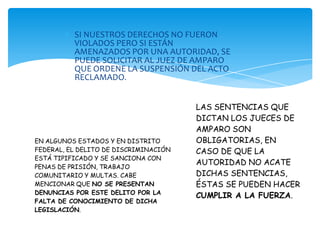 SI NUESTROS DERECHOS NO FUERON
          VIOLADOS PERO SI ESTÁN
          AMENAZADOS POR UNA AUTORIDAD, SE
          PUEDE SOLICITAR AL JUEZ DE AMPARO
          QUE ORDENE LA SUSPENSIÓN DEL ACTO
          RECLAMADO.


                                       LAS SENTENCIAS QUE
                                       DICTAN LOS JUECES DE
                                       AMPARO SON
EN ALGUNOS ESTADOS Y EN DISTRITO       OBLIGATORIAS, EN
FEDERAL, EL DELITO DE DISCRIMINACIÓN   CASO DE QUE LA
ESTÁ TIPIFICADO Y SE SANCIONA CON
                                       AUTORIDAD NO ACATE
PENAS DE PRISIÓN, TRABAJO
COMUNITARIO Y MULTAS. CABE             DICHAS SENTENCIAS,
MENCIONAR QUE NO SE PRESENTAN          ÉSTAS SE PUEDEN HACER
DENUNCIAS POR ESTE DELITO POR LA
                                       CUMPLIR A LA FUERZA.
FALTA DE CONOCIMIENTO DE DICHA
LEGISLACIÓN.
 