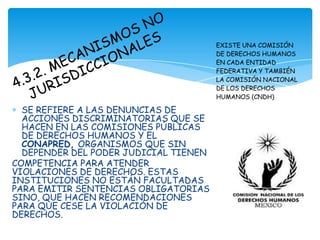 EXISTE UNA COMISIÓN
                                       DE DERECHOS HUMANOS
                                       EN CADA ENTIDAD
                                       FEDERATIVA Y TAMBIÉN
                                       LA COMISIÓN NACIONAL
                                       DE LOS DERECHOS
                                       HUMANOS (CNDH)

  SE REFIERE A LAS DENUNCIAS DE
  ACCIONES DISCRIMINATORIAS QUE SE
  HACEN EN LAS COMISIONES PÚBLICAS
  DE DERECHOS HUMANOS Y EL
  CONAPRED, ORGANISMOS QUE SIN
  DEPENDER DEL PODER JUDICIAL TIENEN
COMPETENCIA PARA ATENDER
VIOLACIONES DE DERECHOS. ESTAS
INSTITUCIONES NO ESTÁN FACULTADAS
PARA EMITIR SENTENCIAS OBLIGATORIAS
SINO, QUE HACEN RECOMENDACIONES
PARA QUE CESE LA VIOLACIÓN DE
DERECHOS.
 