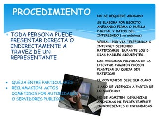 PROCEDIMIENTO               NO SE REQUIERE ABOGADO

                            SE ELABORA POR ESCRITO
                            ANEXANDO FIRMA O HUELLA
                            DIGITAL Y DATOS DEL
TODA PERSONA PUEDE          INTERESADO ( no anónimas)
PRESENTAR DIRECTA O         VERBAL POR VIA TELEFONICA O
INDIRECTAMENTE A            INTERNET DEBIENDO

TRAVEZ DE UN                RATIFICARSE DURANTE LOS 5
                            DIAS HABILES SIGUIENTES.
REPRESENTANTE
                            LAS PERSONAS PRIVADAS DE LA
                            LIBERTAD TAMBIEN PUEDEN
                            PLANTEAR SU QUEJA SIN
                            RATIFICAR

                            EL CONTENIDO DEBE SER CLARO
QUEJA ENTRE PARTICULARES
RECLAMACION ACTOS           1 AÑO DE VIGENCIA A PARTIR DE
                            LO SUCEDIDO
COMETIDOS POR AUTORIDADES
                            NO SE ADMITEN DENUNCIAS
O SERVIDORES PUBLICOS
                            ANONIMAS NI EVIDENTEMENTE
                            IMPROCEDENTES O INFUNDADAS
 