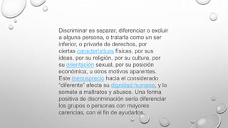 Discriminar es separar, diferenciar o excluir
a alguna persona, o tratarla como un ser
inferior, o privarle de derechos, por
ciertas características físicas, por sus
ideas, por su religión, por su cultura, por
su orientación sexual, por su posición
económica, u otros motivos aparentes.
Este menosprecio hacia el considerado
“diferente” afecta su dignidad humana, y lo
somete a maltratos y abusos. Una forma
positiva de discriminación sería diferenciar
los grupos o personas con mayores
carencias, con el fin de ayudarlos.
 