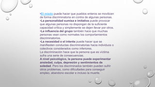 •El miedo puede hacer que pueblos enteros se movilicen
de forma discriminatoria en contra de algunas personas.
•La personalidad sumisa e imitativa puede provocar
que algunas personas no dispongan de la suficiente
capacidad crítica y simplemente se dejen llevar por otros.
•La influencia del grupo también hace que muchas
personas vean como normales los comportamientos
discriminatorios.
•La necesidad o el interés puede hacer que se
manifiesten conductas discriminatorias hacia individuos o
colectivos considerados como inferiores.
La discriminación hace que la persona que es víctima
sufra una serie de consecuencias.
A nivel psicológico, la persona puede experimentar
ansiedad, culpa, depresión y sentimientos de
soledad. Pero los discriminados también pueden sufrir
otros problemas, como dificultades para conseguir
empleo, abandono escolar e incluso la muerte.
 