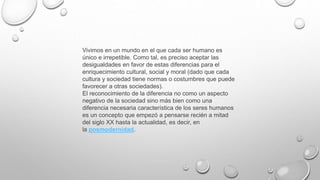 Vivimos en un mundo en el que cada ser humano es
único e irrepetible. Como tal, es preciso aceptar las
desigualdades en favor de estas diferencias para el
enriquecimiento cultural, social y moral (dado que cada
cultura y sociedad tiene normas o costumbres que puede
favorecer a otras sociedades).
El reconocimiento de la diferencia no como un aspecto
negativo de la sociedad sino más bien como una
diferencia necesaria característica de los seres humanos
es un concepto que empezó a pensarse recién a mitad
del siglo XX hasta la actualidad, es decir, en
la posmodernidad.
 