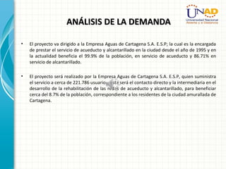 ANÁLISIS DE LA DEMANDAANÁLISIS DE LA DEMANDA
• El proyecto va dirigido a la Empresa Aguas de Cartagena S.A. E.S.P; la cual es la encargada
de prestar el servicio de acueducto y alcantarillado en la ciudad desde el año de 1995 y en
la actualidad beneficia el 99.9% de la población, en servicio de acueducto y 86.71% en
servicio de alcantarillado.
• El proyecto será realizado por la Empresa Aguas de Cartagena S.A. E.S.P, quien suministra
el servicio a cerca de 221.786 usuarios; esta será el contacto directo y la intermediaria en el
desarrollo de la rehabilitación de las redes de acueducto y alcantarillado, para beneficiar
cerca del 8.7% de la población, correspondiente a los residentes de la ciudad amurallada de
Cartagena.
 