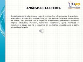 ANÁLISIS DE LA OFERTAANÁLISIS DE LA OFERTA
• Rehabilitación de 36 kilómetros de redes de distribución e infraestructura de acueducto y
alcantarillado; a través de la observación de sus características físicas y de las condiciones
de presión, para proceder con el respectivo mantenimiento preventivo y correctivo,
limpieza subacuática, inspección, lubricación, conservación, ajuste, reemplazo de
maquinaria y equipo que no se encuentre en condiciones adecuadas para la optima
prestación del servicio.
 