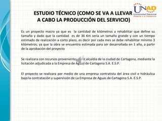 ESTUDIO TÉCNICO (COMO SE VA A LLEVARESTUDIO TÉCNICO (COMO SE VA A LLEVAR
A CABO LA PRODUCCIÓN DEL SERVICIO)A CABO LA PRODUCCIÓN DEL SERVICIO)
Es un proyecto macro ya que es la cantidad de kilómetros a rehabilitar que define su
tamaño y dado que la cantidad es de 36 Km sería un tamaño grande y con un tiempo
estimado de realización a corto plazo, es decir por cada mes se debe rehabilitar mínimo 3
kilómetros; ya que la obra se encuentra estimada para ser desarrollada en 1 año, a partir
de la aprobación del proyecto
Se realizara con recursos provenientes de la alcaldía de la ciudad de Cartagena, mediante la
licitación adjudicada a la Empresa de Aguas de Cartagena S.A. E.S.P.
El proyecto se realizara por medio de una empresa contratista del área civil e hidráulica
bajo la contratación y supervisión de La Empresa de Aguas de Cartagena S.A. E.S.P.
 