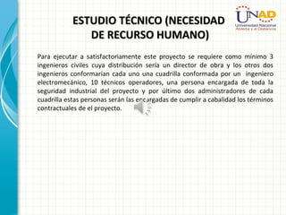 ESTUDIO TÉCNICO (NECESIDADESTUDIO TÉCNICO (NECESIDAD
DE RECURSO HUMANO)DE RECURSO HUMANO)
Para ejecutar a satisfactoriamente este proyecto se requiere como mínimo 3
ingenieros civiles cuya distribución sería un director de obra y los otros dos
ingenieros conformarían cada uno una cuadrilla conformada por un ingeniero
electromecánico, 10 técnicos operadores, una persona encargada de toda la
seguridad industrial del proyecto y por último dos administradores de cada
cuadrilla estas personas serán las encargadas de cumplir a cabalidad los términos
contractuales de el proyecto.
 