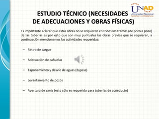 ESTUDIO TÉCNICO (NECESIDADESESTUDIO TÉCNICO (NECESIDADES
DE ADECUACIONES Y OBRAS FÍSICAS)DE ADECUACIONES Y OBRAS FÍSICAS)
Es importante aclarar que estas obras no se requieren en todos los tramos (de pozo a pozo)
de las tuberías es por esto que son muy puntuales las obras previas que se requieren, a
continuación mencionamos las actividades requeridas:
– Retiro de cargue
– Adecuación de cañuelas
– Taponamiento y desvío de aguas (Bypass)
– Levantamiento de pozos
– Apertura de zanja (esto sólo es requerido para tuberías de acueducto)
 
