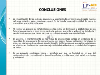 CONCLUSIONES
• La rehabilitación de las redes de acueducto y alcantarillado permiten un adecuado manejo
del agua potable y aguas residuales, con el fin de brindar una mejor calidad de vida a la
comunidad que reside en la zona.
• Al realizar un proceso de rehabilitación en las redes, se disminuye la probabilidad de un
futuro taponamiento o emergencia sanitaria, además aumenta la vida útil de la tubería y
demás implementos que hacen parte de las redes de acueducto y alcantarillado.
• En general, el mantenimiento de las redes de alcantarillado coloca en evidencia de la
necesidad de un programa de mantenimiento con base al flujo de población y turistas de la
zona, así mismo un desarrollo de concientización del fenómeno de una cultura ciudadana
en el sector es fundamental para una mejor calidad de vida de toda la ciudad de Cartagena
de Indias.
• Es un proyecto catalogado costo – beneficio por que su finalidad va en pro del
mejoramiento del centro histórico; lo cual beneficia a la población a nivel social, económico
y ambiental.
 