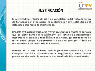 Insalubridad y afectación de salud en los habitantes del centro histórico
de Cartagena por altos índices de contaminación ambiental, debido al
deterioro de las redes de alcantarillado.
Impacto ambiental reflejado con mayor frecuencia en épocas de lluvia ya
que en dicho tiempo el taponamiento del sistema de alcantarillado
desborda la capacidad y funcionalidad el sistema, generando focos de
malos olores, plagas y enfermedades a su alrededor por la falta de
mantenimiento del sistema de alcantarillado
Razones por la que se busca realizar junto con Empresa Aguas de
Cartagena S.A. E.S.P, la creación de un programa que brinde servicio
preventivo a las redes de acueducto y alcantarillado del centro histórico
JUSTIFICACIÓNJUSTIFICACIÓN
 