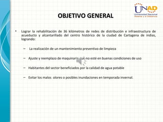 OBJETIVO GENERALOBJETIVO GENERAL
• Lograr la rehabilitación de 36 kilómetros de redes de distribución e infraestructura de
acueducto y alcantarillado del centro histórico de la ciudad de Cartagena de indias,
logrando:
– La realización de un mantenimiento preventivo de limpieza
– Ajuste y reemplazo de maquinaria que no esté en buenas condiciones de uso
– Habitantes del sector beneficiados por la calidad de agua potable
– Evitar los malos olores o posibles inundaciones en temporada invernal.
 