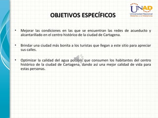 OBJETIVOS ESPECÍFICOSOBJETIVOS ESPECÍFICOS
• Mejorar las condiciones en las que se encuentran las redes de acueducto y
alcantarillado en el centro histórico de la ciudad de Cartagena.
• Brindar una ciudad más bonita a los turistas que llegan a este sitio para apreciar
sus calles.
• Optimizar la calidad del agua potable que consumen los habitantes del centro
histórico de la ciudad de Cartagena, dando así una mejor calidad de vida para
estas personas.
 