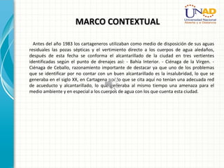 MARCO CONTEXTUALMARCO CONTEXTUAL
Antes del año 1983 los cartageneros utilizaban como medio de disposición de sus aguas
residuales las pozas sépticas y el vertimiento directo a los cuerpos de agua aledaños,
después de esta fecha se conforma el alcantarillado de la ciudad en tres vertientes
identificadas según el punto de drenajes así: - Bahía Interior. - Ciénaga de la Virgen. -
Ciénaga de Ceballo, razonamiento importante de destacar ya que uno de los problemas
que se identificar por no contar con un buen alcantarillado es la insalubridad, lo que se
generaba en el siglo XX, en Cartagena por lo que se cita aquí no tenían una adecuada red
de acueducto y alcantarillado, lo que generaba al mismo tiempo una amenaza para el
medio ambiente y en especial a los cuerpos de agua con los que cuenta esta ciudad.
 