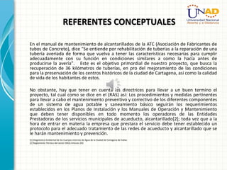 REFERENTES CONCEPTUALESREFERENTES CONCEPTUALES
En el manual de mantenimiento de alcantarillados de la ATC (Asociación de Fabricantes de
tubos de Concreto), dice “Se entiende por rehabilitación de tuberías a la reparación de una
tubería averiada de forma que vuelva a tener las características necesarias para cumplir
adecuadamente con su función en condiciones similares a como la hacía antes de
producirse la avería”. Este es el objetivo primordial de nuestro proyecto, que busca la
recuperación de 36 kilómetros de tuberías, en pro del mejoramiento de las condiciones
para la preservación de los centros históricos de la ciudad de Cartagena, así como la calidad
de vida de los habitantes de estos.
No obstante, hay que tener en cuenta las directrices para llevar a un buen termino el
proyecto, tal cual como se dice en el (RAS) así: Los procedimientos y medidas pertinentes
para llevar a cabo el mantenimiento preventivo y correctivo de los diferentes componentes
de un sistema de agua potable y saneamiento básico seguirán los requerimientos
establecidos en los Planos de Instalación y los Manuales de Operación y Mantenimiento
que deben tener disponibles en todo momento los operadores de las Entidades
Prestadoras de los servicios municipales de acueducto, alcantarillado[2]; toda vez que a la
hora de entrar en materia la empresa que prestara el servicio debe tener establecido un
protocolo para el adecuado tratamiento de las redes de acueducto y alcantarillado que se
le harán mantenimiento y prevención.
[1] Diagnóstico Ambiental de los Cuerpos Internos de Agua de la Ciudad de Cartagena de Indias
[2] Reglamento Técnico del sector (RAS) Artículo 202
 