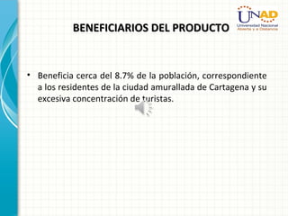 BENEFICIARIOS DEL PRODUCTOBENEFICIARIOS DEL PRODUCTO
• Beneficia cerca del 8.7% de la población, correspondiente
a los residentes de la ciudad amurallada de Cartagena y su
excesiva concentración de turistas.
 