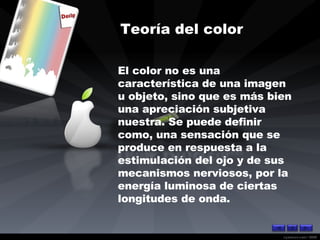 Teoría del color   El color no es una característica de una imagen u objeto, sino que es más bien una apreciación subjetiva nuestra. Se puede definir como, una sensación que se produce en respuesta a la estimulación del ojo y de sus mecanismos nerviosos, por la energía luminosa de ciertas longitudes de onda. 