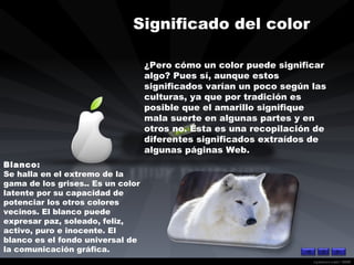 Significado del color  ¿Pero cómo un color puede significar algo? Pues sí, aunque estos significados varían un poco según las culturas, ya que por tradición es posible que el amarillo signifique mala suerte en algunas partes y en otros no. Ésta es una recopilación de diferentes significados extraídos de algunas páginas Web.  Blanco: Se halla en el extremo de la gama de los grises.. Es un color latente por su capacidad de potenciar los otros colores vecinos. El blanco puede expresar paz, soleado, feliz, activo, puro e inocente. El blanco es el fondo universal de la comunicación gráfica.  