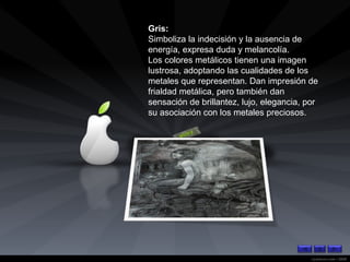 Gris: Simboliza la indecisión y la ausencia de energía, expresa duda y melancolía.  Los colores metálicos tienen una imagen lustrosa, adoptando las cualidades de los metales que representan. Dan impresión de frialdad metálica, pero también dan sensación de brillantez, lujo, elegancia, por su asociación con los metales preciosos.  