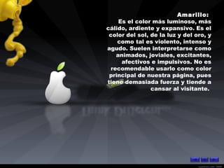 Amarillo:  Es el color más luminoso, más cálido, ardiente y expansivo. Es el color del sol, de la luz y del oro, y como tal es violento, intenso y agudo. Suelen interpretarse como animados, joviales, excitantes, afectivos e impulsivos. No es recomendable usarlo como color principal de nuestra página, pues tiene demasiada fuerza y tiende a cansar al visitante.  