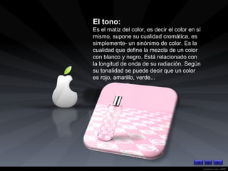 El tono: Es el matiz del color, es decir el color en sí mismo, supone su cualidad cromática, es simplemente- un sinónimo de color. Es la cualidad que define la mezcla de un color con blanco y negro. Está relacionado con la longitud de onda de su radiación. Según su tonalidad se puede decir que un color es rojo, amarillo, verde...   