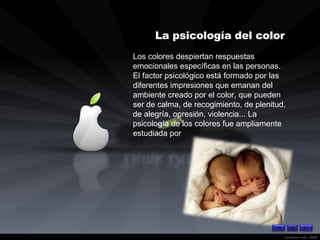 Los colores despiertan respuestas emocionales específicas en las personas. El factor psicológico está formado por las diferentes impresiones que emanan del ambiente creado por el color, que pueden ser de calma, de recogimiento, de plenitud, de alegría, opresión, violencia... La psicología de los colores fue ampliamente estudiada por   La psicología del color   