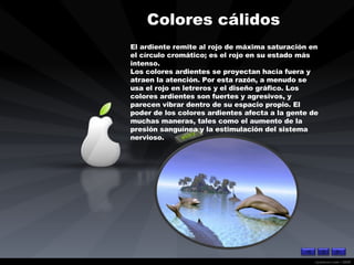 Colores cálidos   El ardiente remite al rojo de máxima saturación en el círculo cromático; es el rojo en su estado más intenso. Los colores ardientes se proyectan hacia fuera y atraen la atención. Por esta razón, a menudo se usa el rojo en letreros y el diseño gráfico. Los colores ardientes son fuertes y agresivos, y parecen vibrar dentro de su espacio propio. El poder de los colores ardientes afecta a la gente de muchas maneras, tales como el aumento de la presión sanguínea y la estimulación del sistema nervioso.   
