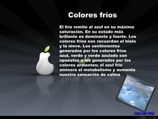 Colores fríos   El frío remite al azul en su máxima saturación. En su estado más brillante es dominante y fuerte. Los colores fríos nos recuerdan el hielo y la nieve. Los sentimientos generados por los colores fríos azul, verde y verde azulado son opuestos a los generados por los colores ardientes; el azul frío aminora el metabolismo y aumenta nuestra sensación de calma 