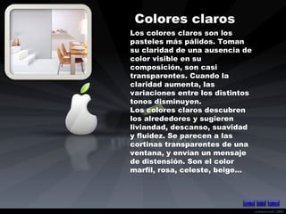 Colores claros   Los colores claros son los pasteles más pálidos. Toman su claridad de una ausencia de color visible en su composición, son casi transparentes. Cuando la claridad aumenta, las variaciones entre los distintos tonos disminuyen. Los colores claros descubren los alrededores y sugieren liviandad, descanso, suavidad y fluidez. Se parecen a las cortinas transparentes de una ventana, y envían un mensaje de distensión. Son el color marfil, rosa, celeste, beige...   