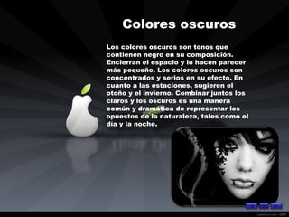 Colores oscuros   Los colores oscuros son tonos que contienen negro en su composición. Encierran el espacio y lo hacen parecer más pequeño. Los colores oscuros son concentrados y serios en su efecto. En cuanto a las estaciones, sugieren el otoño y el invierno. Combinar juntos los claros y los oscuros es una manera común y dramática de representar los opuestos de la naturaleza, tales como el día y la noche.  
