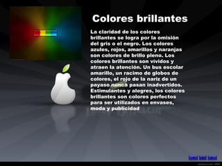 Colores brillantes   La claridad de los colores brillantes se logra por la omisión del gris o el negro. Los colores azules, rojos, amarillos y naranjas son colores de brillo pleno. Los colores brillantes son vívidos y atraen la atención. Un bus escolar amarillo, un racimo de globos de colores, el rojo de la nariz de un payaso nunca pasan inadvertidos. Estimulantes y alegres, los colores brillantes son colores perfectos para ser utilizados en envases, moda y publicidad  