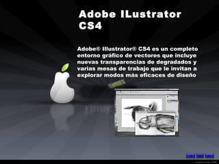 Adobe ILustrator CS4  Adobe® Illustrator® CS4 es un completo entorno gráfico de vectores que incluye nuevas transparencias de degradados y varias mesas de trabajo que le invitan a explorar modos más eficaces de diseño  