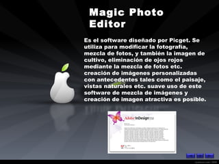 Magic Photo Editor   Es el software diseñado por Picget. Se utiliza para modificar la fotografía, mezcla de fotos, y también la imagen de cultivo, eliminación de ojos rojos mediante la mezcla de fotos etc. creación de imágenes personalizadas con antecedentes tales como el paisaje, vistas naturales etc. suave uso de este software de mezcla de imágenes y creación de imagen atractiva es posible. 