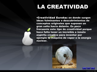 LA CREATIVIDAD   Creatividad Eureka:  en donde surgen ideas fulminantes o descubrimientos de conceptos originales que suponen un gran salto hacia delante. Es poco frecuente este tipo de creatividad porque hace falta tener un increíble e innato espíritu creativo para inventar por ejemplo la máquina de vapor o la energía nuclear. 