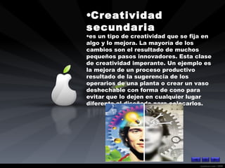 Creatividad secundaria  es un tipo de creatividad que se fija en algo y lo mejora. La mayoría de los cambios son el resultado de muchos pequeños pasos innovadores. Esta clase de creatividad imperante. Un ejemplo es la mejora de un proceso productivo resultado de la sugerencia de los operarios de una planta o crear un vaso deshechable con forma de cono para evitar que lo dejen en cualquier lugar diferente al diseñado para colocarlos. 