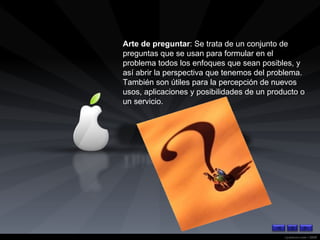 Arte de preguntar : Se trata de un conjunto de preguntas que se usan para formular en el problema todos los enfoques que sean posibles, y así abrir la perspectiva que tenemos del problema. También son útiles para la percepción de nuevos usos, aplicaciones y posibilidades de un producto o un servicio. 