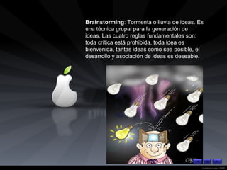 Brainstorming : Tormenta o lluvia de ideas. Es una técnica grupal para la generación de ideas. Las cuatro reglas fundamentales son: toda crítica está prohibida, toda idea es bienvenida, tantas ideas como sea posible, el desarrollo y asociación de ideas es deseable. 