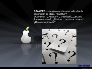 SCAMPER : Lista de preguntas que estimulan la generación de ideas: ¿Sustituir?, ¿Combinar?,¿Adaptar?, ¿Modificar?, ¿utilizarlo Para otros usos?, ¿Eliminar o reducir al mínimo?, ¿Reordenar, invertir?. 