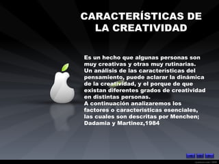 CARACTERÍSTICAS DE  LA CREATIVIDAD Es un hecho que algunas personas son muy creativas y otras muy rutinarias. Un análisis de las características del pensamiento, puede aclarar la dinámica de la creatividad, y el porque de que existan diferentes grados de creatividad en distintas personas. A continuación analizaremos los factores o características esenciales, las cuales son descritas por Menchen; Dadamia y Martinez,1984   