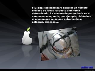 Fluidez :  facilidad para generar un número elevado de ideas respecto a un tema determinado. La manera de potenciarla en el campo escolar, sería, por ejemplo, pidiéndole al alumno que relacione entre hechos, palabras, sucesos,... 