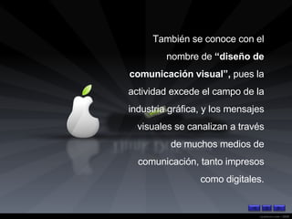 También se conoce con el nombre de  “diseño de comunicación visual”,  pues la actividad excede el campo de la industria gráfica, y los mensajes visuales se canalizan a través de muchos medios de comunicación, tanto impresos como digitales. 