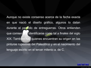 Aunque no existe consenso acerca de la fecha exacta en que nació el diseño gráfico, algunos lo datan durante el período de entreguerras. Otros entienden que comienza a identificarse como tal a finales del siglo XIX. También hay quienes encuentran su origen en las pinturas rupestres del Paleolítico y en el nacimiento del lenguaje escrito en el tercer milenio a. de C. 