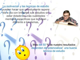 La motivacion y las tecnicas de estudio pueden hacer que un estudiante supere dia a dia con brillantez sus estudios sin estar dotado de unas cualidades mentales especificas que le hagan diferente a los demas. Mas del 50 % de nuestro resultados dependen de potencializar  una buena tecnica de estudio