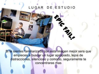 L U G A R    D E   E S T U D I OEPIC FAIL!Si te sientes familiarizado con esta imagen mejor sera que empieces a buscar un lugar apropiado, lejos de distracciones, silencioso y comodo, seguramente te concentraras mas 