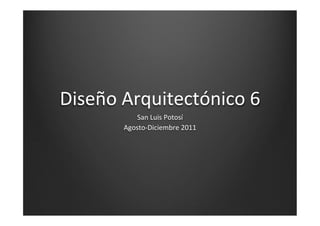 Diseño	
  Arquitectónico	
  6	
  
              San	
  Luis	
  Potosí	
  
          Agosto-­‐Diciembre	
  2011	
  
 
